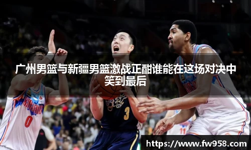 广州男篮与新疆男篮激战正酣谁能在这场对决中笑到最后