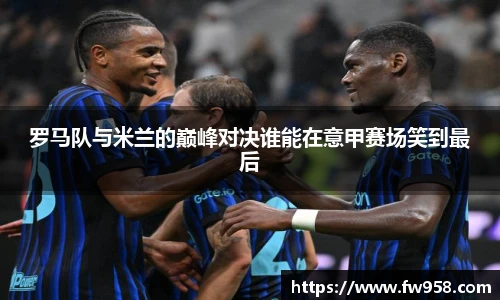 罗马队与米兰的巅峰对决谁能在意甲赛场笑到最后